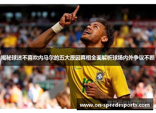 揭秘球迷不喜欢内马尔的五大原因真相全面解析球场内外争议不断
