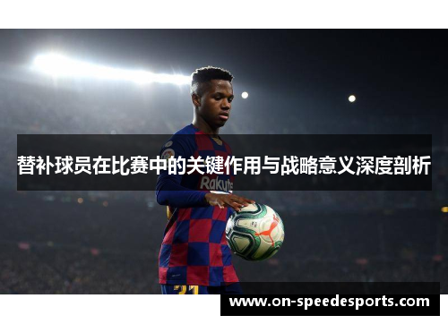 替补球员在比赛中的关键作用与战略意义深度剖析
