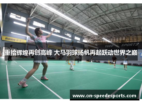 重拾辉煌再创高峰 大马羽球扬帆再起跃动世界之巅