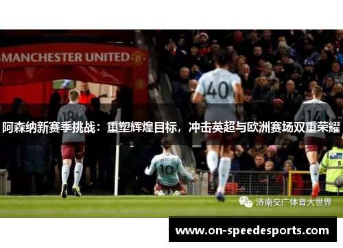阿森纳新赛季挑战：重塑辉煌目标，冲击英超与欧洲赛场双重荣耀